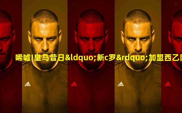 唏嘘!皇马昔日“新c罗”加盟西乙队 只获半年短工